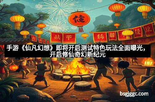 手游《仙凡幻想》即将开启测试特色玩法全面曝光,开启修仙奇幻新纪元